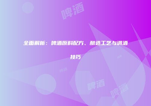 全面解析：啤酒原料配方、酿造工艺与调酒技巧