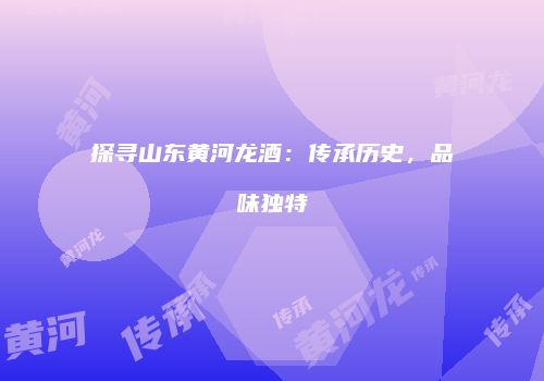 探寻山东黄河龙酒：传承历史，品味独特
