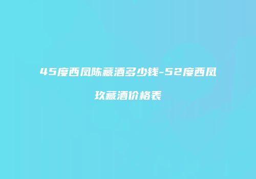 45度西凤陈藏酒多少钱-52度西凤玖藏酒价格表