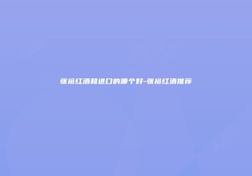 张裕红酒和进口的哪个好-张裕红酒推荐