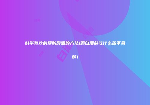 科学有效的预防醉酒的方法(喝白酒前吃什么药不易醉)