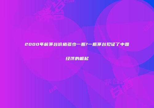 2000年前茅台价格多少一瓶?一瓶茅台见证了中国经济的崛起