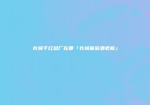 长城干红总厂在哪「长城葡萄酒老板」