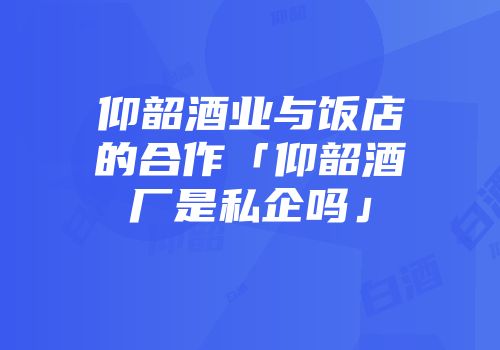 仰韶酒业与饭店的合作「仰韶酒厂是私企吗」