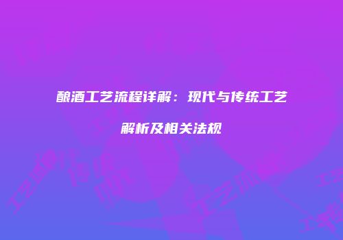 酿酒工艺流程详解：现代与传统工艺解析及相关法规