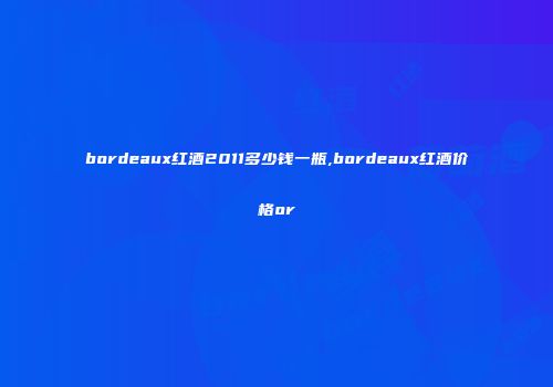 bordeaux红酒2011多少钱一瓶,bordeaux红酒价格or
