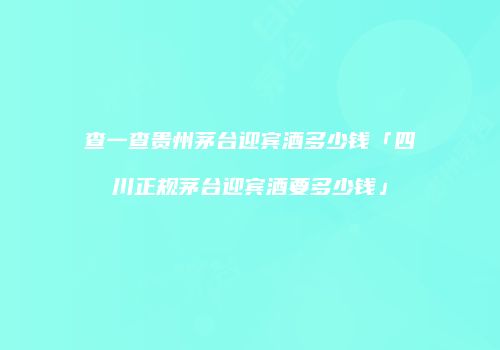 查一查贵州茅台迎宾酒多少钱「四川正规茅台迎宾酒要多少钱」