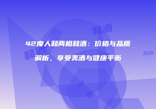 42度人和两相和酒：价格与品质解析，享受美酒与健康平衡