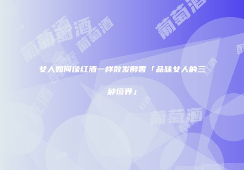 女人如何像红酒一样散发醇香「品味女人的三种境界」