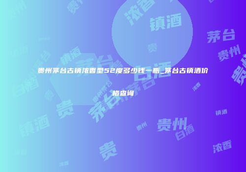 贵州茅台古镇浓香型52度多少钱一瓶_茅台古镇酒价格查询