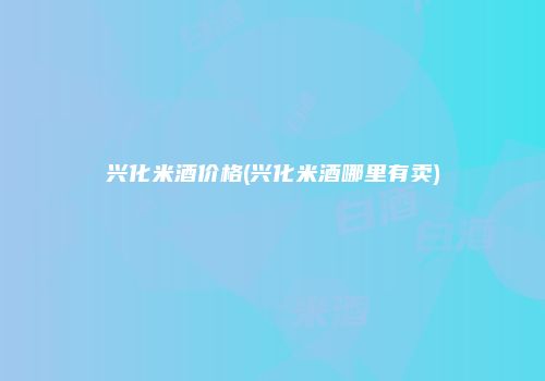 兴化米酒价格(兴化米酒哪里有卖)
