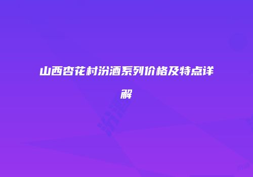 山西杏花村汾酒系列价格及特点详解