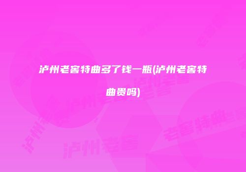 泸州老窖特曲多了钱一瓶(泸州老窖特曲贵吗)