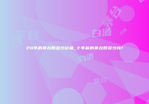 20年的茅台醇多少价格_十年前的茅台醇多少钱?