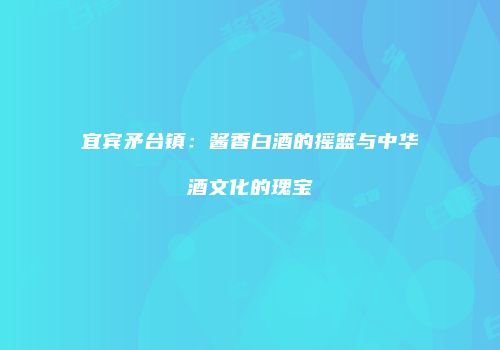 宜宾矛台镇：酱香白酒的摇篮与中华酒文化的瑰宝