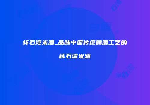杯石湾米酒_品味中国传统酿酒工艺的杯石湾米酒