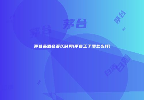 茅台品酒会多长时间(茅台王子酒怎么样)