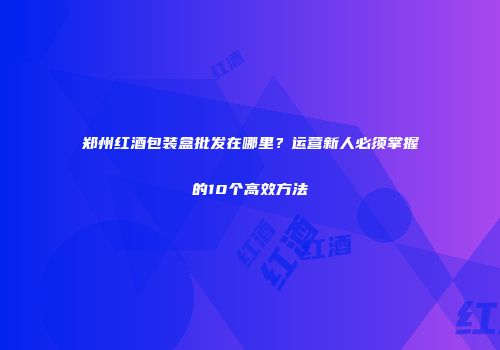郑州红酒包装盒批发在哪里？运营新人必须掌握的10个高效方法