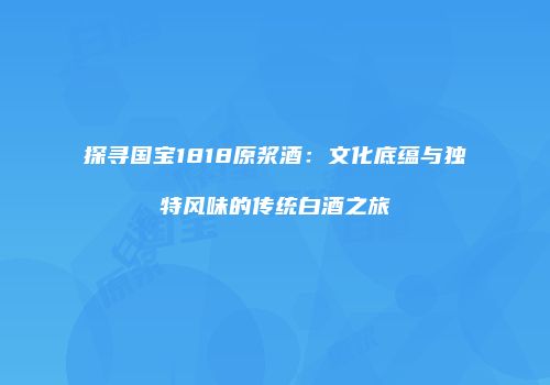 探寻国宝1818原浆酒：文化底蕴与独特风味的传统白酒之旅
