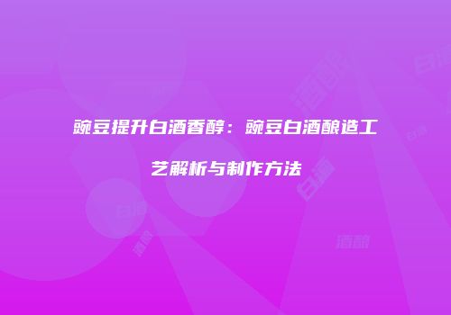 豌豆提升白酒香醇：豌豆白酒酿造工艺解析与制作方法