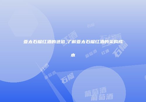 亚太石榴红酒的进价,了解亚太石榴红酒的采购成本