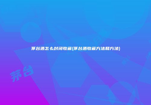 茅台酒怎么封闭收藏(茅台酒收藏方法和方法)