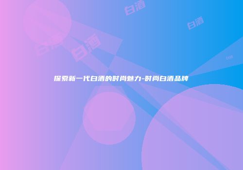 探索新一代白酒的时尚魅力-时尚白酒品牌