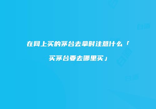 在网上买的茅台去拿时注意什么「买茅台要去哪里买」