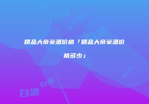 精品大帝豪酒价格「精品大帝豪酒价格多少」