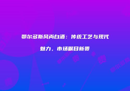 鄂尔多斯风尚白酒：传统工艺与现代魅力，市场瞩目新贵
