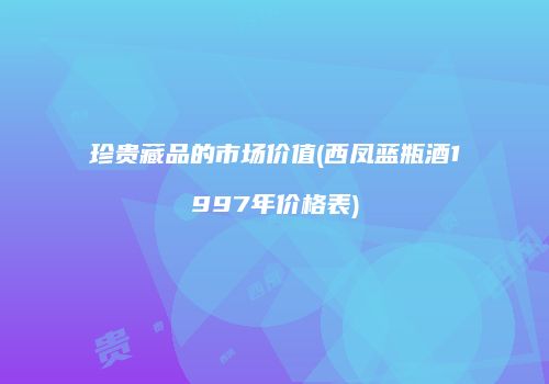 珍贵藏品的市场价值(西凤蓝瓶酒1997年价格表)