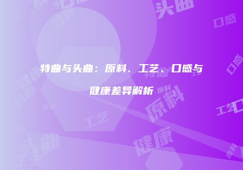 特曲与头曲：原料、工艺、口感与健康差异解析