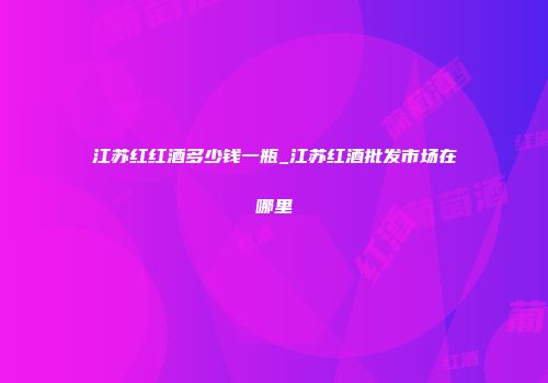 江苏红红酒多少钱一瓶_江苏红酒批发市场在哪里