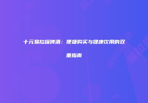 十元易拉罐啤酒：便捷购买与健康饮用的双重指南