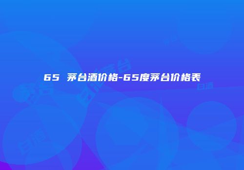 65 茅台酒价格-65度茅台价格表