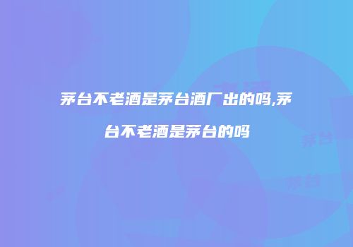 茅台不老酒是茅台酒厂出的吗,茅台不老酒是茅台的吗