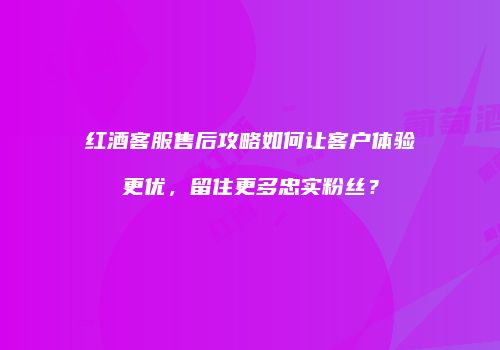 红酒客服售后攻略如何让客户体验更优，留住更多忠实粉丝？