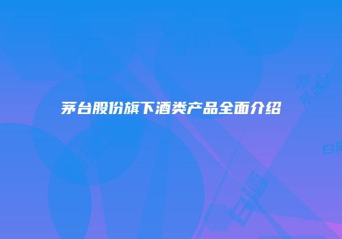 茅台股份旗下酒类产品全面介绍
