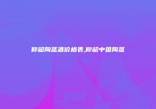 仰韶陶蒸酒价格表,仰韶中国陶蒸