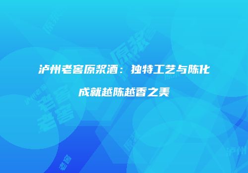 泸州老窖原浆酒：独特工艺与陈化成就越陈越香之美