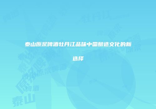 泰山原浆啤酒牡丹江品味中国酿造文化的新选择