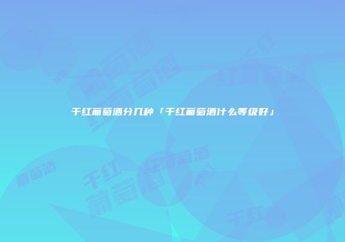 干红葡萄酒分几种「干红葡萄酒什么等级好」