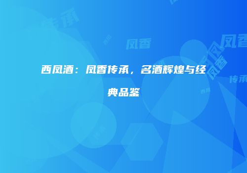 西凤酒：凤香传承，名酒辉煌与经典品鉴