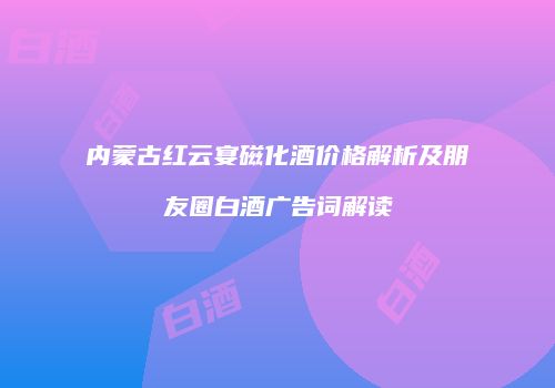 内蒙古红云宴磁化酒价格解析及朋友圈白酒广告词解读