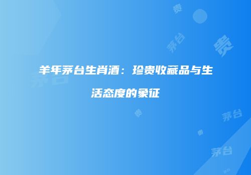 羊年茅台生肖酒：珍贵收藏品与生活态度的象征