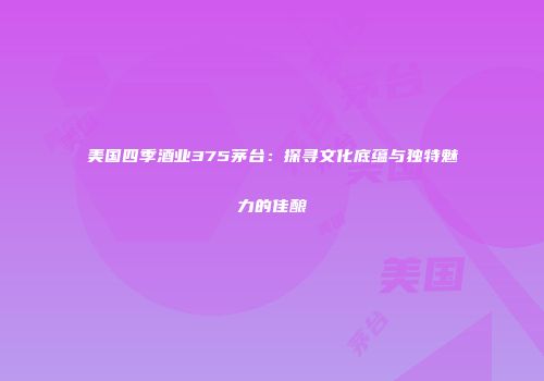 美国四季酒业375茅台：探寻文化底蕴与独特魅力的佳酿