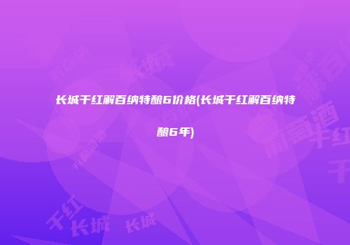 长城干红解百纳特酿6价格(长城干红解百纳特酿6年)