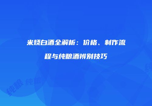 米烧白酒全解析：价格、制作流程与纯粮酒辨别技巧