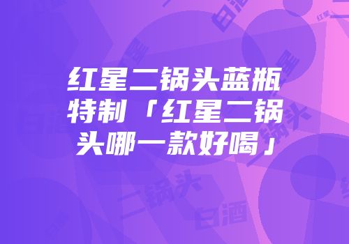 红星二锅头蓝瓶特制「红星二锅头哪一款好喝」