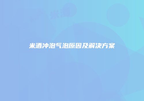米酒冲泡气泡原因及解决方案